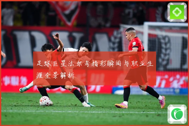 足球巨星法尔考精彩瞬间与职业生涯全景解析