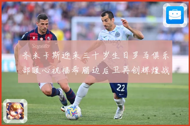 齐米卡斯迎来三十岁生日罗马俱乐部暖心祝福希腊边后卫再创辉煌战术观察