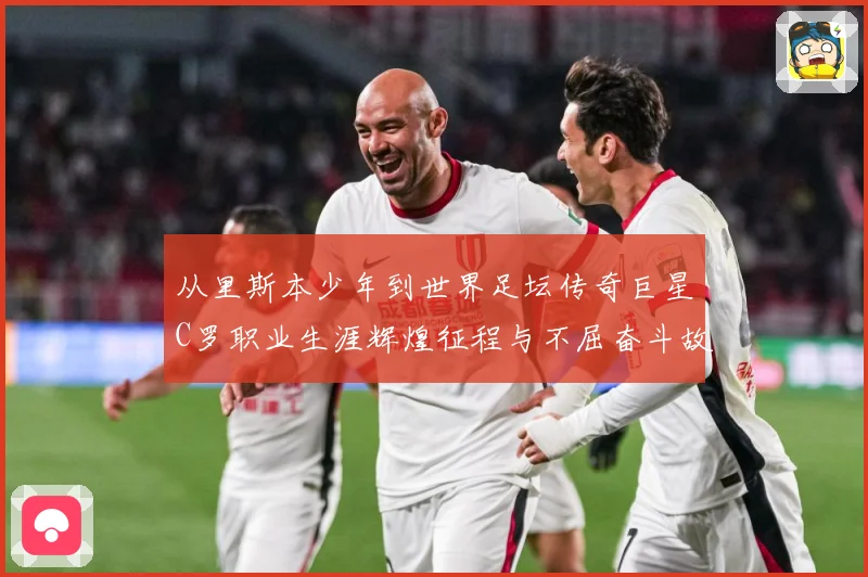 从里斯本少年到世界足坛传奇巨星C罗职业生涯辉煌征程与不屈奋斗故事
