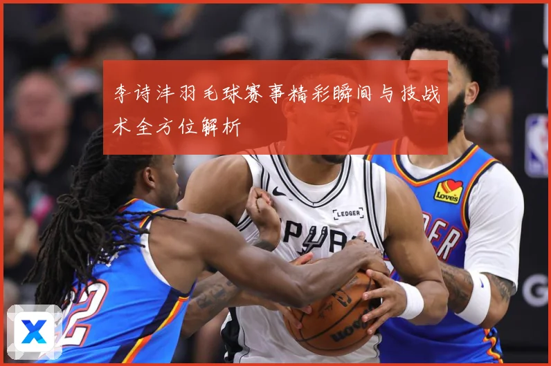 李诗沣羽毛球赛事精彩瞬间与技战术全方位解析