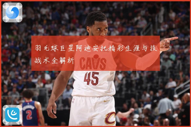 羽毛球巨星阿迪安托精彩生涯与技战术全解析