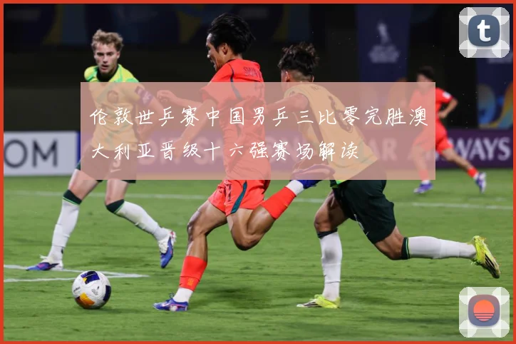 伦敦世乒赛中国男乒三比零完胜澳大利亚晋级十六强赛场解读