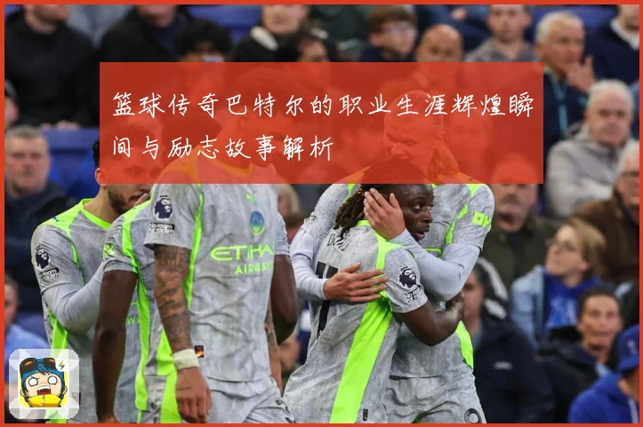 篮球传奇巴特尔的职业生涯辉煌瞬间与励志故事解析