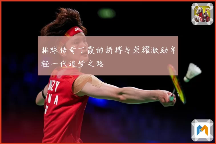 排球传奇丁霞的拼搏与荣耀激励年轻一代追梦之路