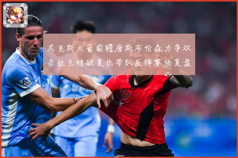 尼克斯火箭前瞻唐斯布伦森力争双杀杜兰特欲复仇带队反弹赛场复盘