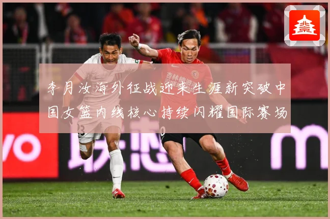 李月汝海外征战迎来生涯新突破中国女篮内线核心持续闪耀国际赛场