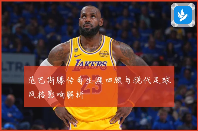 范巴斯滕传奇生涯回顾与现代足球风格影响解析