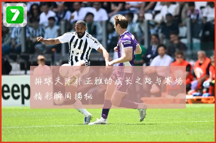排球天才朴正雅的成长之路与赛场精彩瞬间揭秘