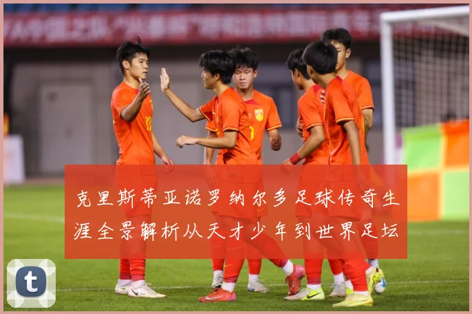 克里斯蒂亚诺罗纳尔多足球传奇生涯全景解析从天才少年到世界足坛不朽巨星