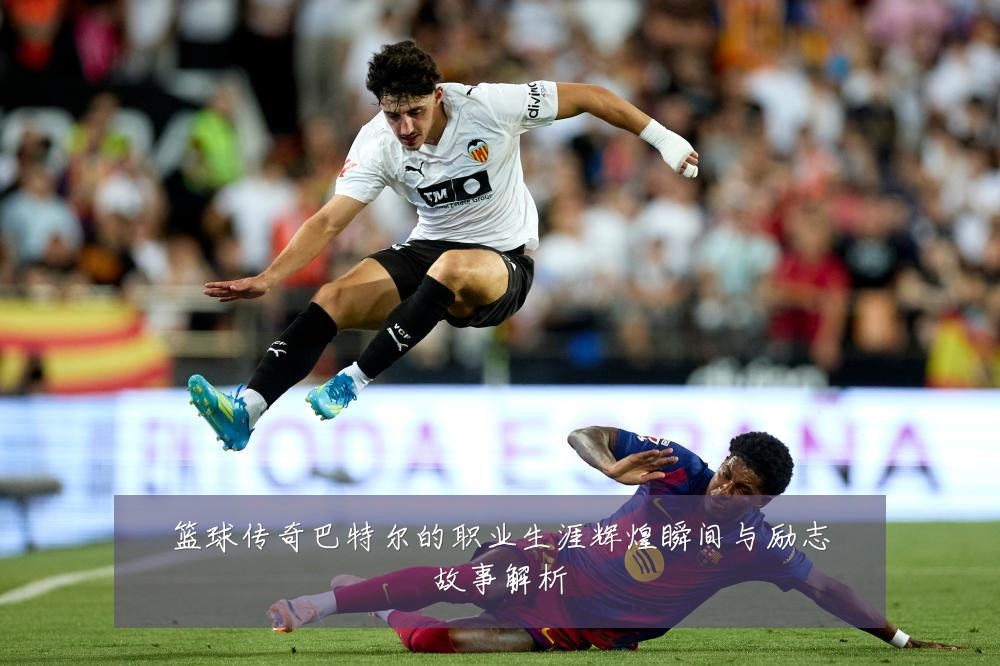 篮球传奇巴特尔的职业生涯辉煌瞬间与励志故事解析