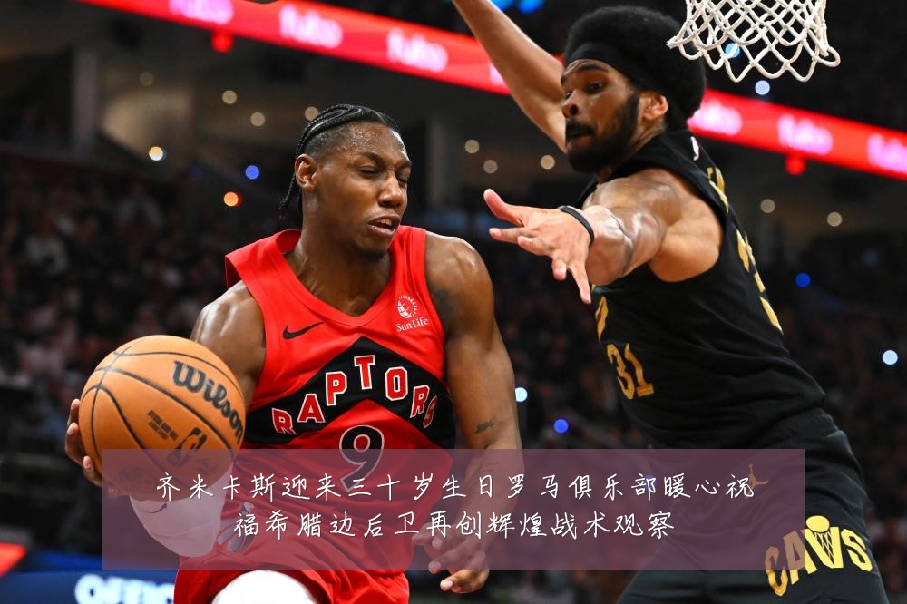 齐米卡斯迎来三十岁生日罗马俱乐部暖心祝福希腊边后卫再创辉煌战术观察