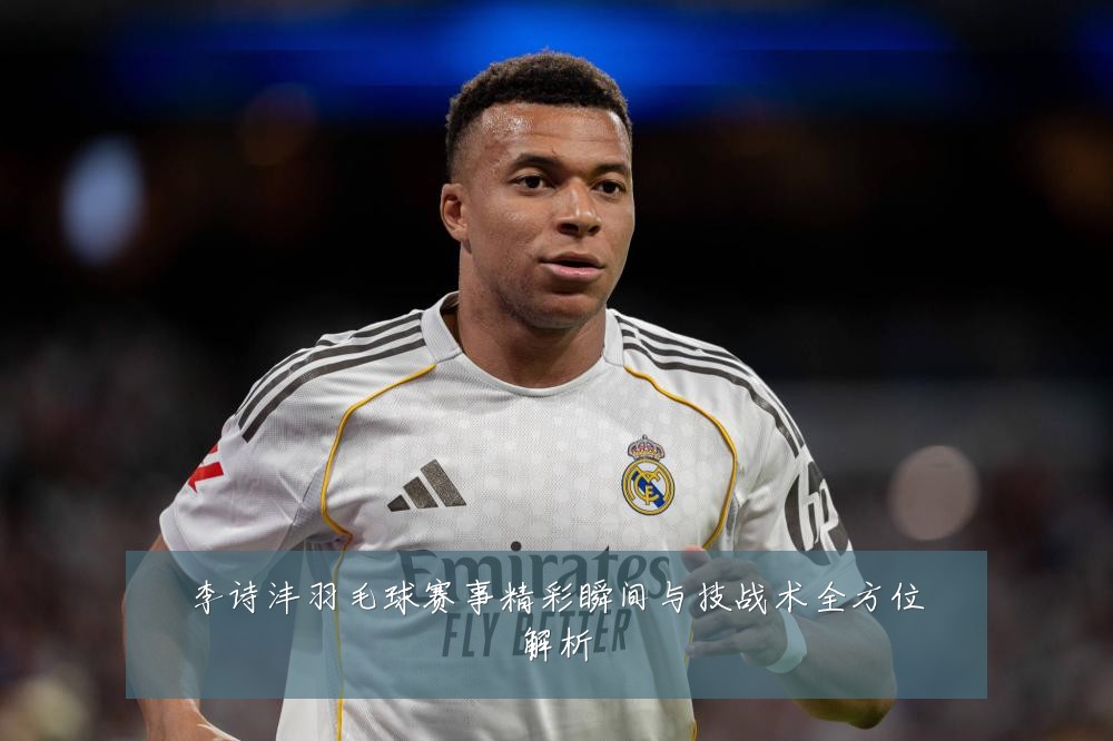 李诗沣羽毛球赛事精彩瞬间与技战术全方位解析